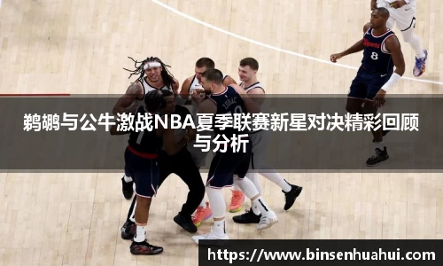 鹈鹕与公牛激战NBA夏季联赛新星对决精彩回顾与分析