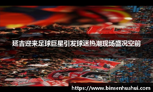 延吉迎来足球巨星引发球迷热潮现场盛况空前